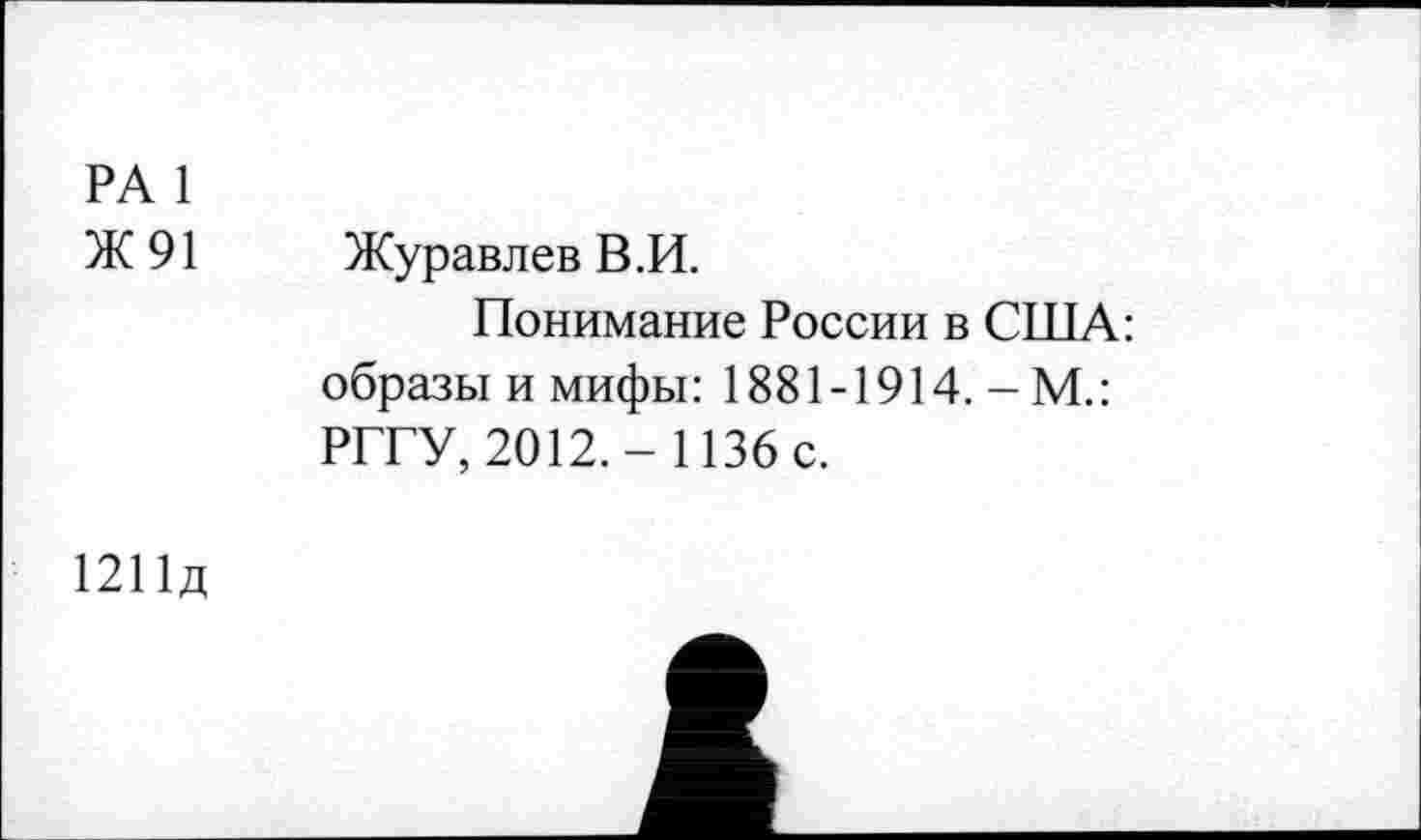 ﻿РА 1
Ж 91 Журавлев В.И.
Понимание России в США: образы и мифы: 1881-1914. - М.: РГГУ, 2012.- 1136 с.
1211Д